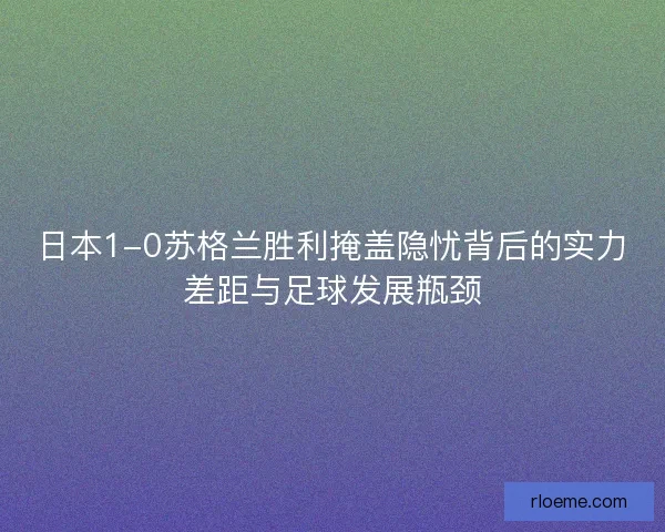 日本1-0苏格兰胜利掩盖隐忧背后的实力差距与足球发展瓶颈