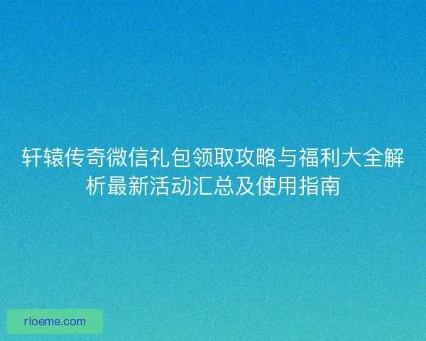 轩辕传奇微信礼包领取攻略与福利大全解析最新活动汇总及使用指南