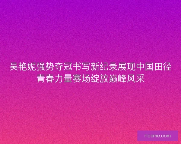 吴艳妮强势夺冠书写新纪录展现中国田径青春力量赛场绽放巅峰风采