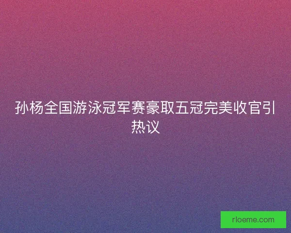 孙杨全国游泳冠军赛豪取五冠完美收官引热议